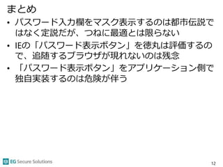 まとめ
• パスワード入力欄をマスク表示するのは都市伝説で
はなく定説だが、つねに最適とは限らない
• IEの「パスワード表示ボタン」を徳丸は評価するの
で、追随するブラウザが現れないのは残念
• 「パスワード表示ボタン」をアプリケーション側で
独自実装するのは危険が伴う
12
 