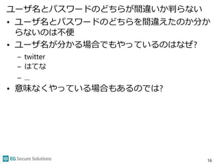 ユーザ名とパスワードのどちらが間違いか判らない
• ユーザ名とパスワードのどちらを間違えたのか分か
らないのは不便
• ユーザ名が分かる場合でもやっているのはなぜ?
– twitter
– はてな
– …
• 意味なくやっている場合もあるのでは?
16
 
