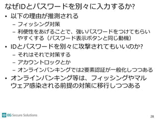 なぜIDとパスワードを別々に入力するか?
• 以下の理由が推測される
– フィッシング対策
– 利便性をあげることで、強いパスワードをつけてもらい
やすくする（パスワード表示ボタンと同じ動機）
• IDとパスワードを別々に攻撃されてもいいのか?
– それはそれで対策する
– アカウントロックとか
– オンラインバンキングでは2要素認証が一般化しつつある
• オンラインバンキング等は、フィッシングやマル
ウェア感染される前提の対策に移行しつつある
28
 