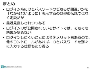 まとめ
• ログイン時にIDとパスワードのどちらが間違いかを
「わからないように」表示するのは都市伝説ではな
く定説だが…
• 最近見直しされつつある
• ログインIDが公開されているサイトでは、そもそも
効果が望めない
• ログインしにくいことによるデメリットもあるので、
他のコントロールがあれば、IDとパスワードを別々
に入力する仕様もあり得る
30
 