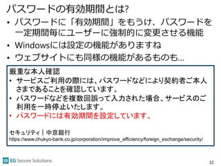 パスワードの有効期間とは?
• パスワードに「有効期間」をもうけ、パスワードを
一定期間毎にユーザーに強制的に変更させる機能
• Windowsには設定の機能がありますね
• ウェブサイトにも同様の機能があるものも…
32
厳重な本人確認
• サービスご利用の際には、パスワードなどにより契約者ご本人
さまであることを確認しています。
• パスワードなどを複数回誤って入力された場合、サービスのご
利用を一時停止いたします。
• パスワードには有効期間を設定しています。
セキュリティ｜中京銀行
https://www.chukyo-bank.co.jp/corporation/improve_efficiency/foreign_exchange/security/
 