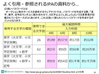 よく引用・参照されるIPAの資料から…
34http://www.ipa.go.jp/security/txt/2008/10outline.html より引用
(2)強いパスワードとは
オークション等のサービスを提供するウェブサイトでは、パスワードを作成する際、「英
字、数字、記号をランダムに組み合わせて、8文字以上にしましょう」という注意事項が記
載されているケースがよくあります。これは強い（破られにくい）パスワードを作成するポ
イントとなります。
 