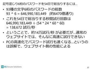 記号混じり6桁のパスワードを54日で総当りするには…
• 93種の文字6桁のパスワードの総数
93 ^ 6 = 646,990,183,449 (約6470億通り)
• これを54日で総当りする秒間試行回数は
646,990,183,449 ÷ (54 * 24 * 60 * 60)
= 138,672 試行/秒
• ということで、約14万試行/秒 が必要だが…通常の
ウェブサイトでは、そんなに高速に試行できない
• PCの高速化でパスワード試行も速くなる…というの
は誤解で、ウェブサイト側の性能による
37
 