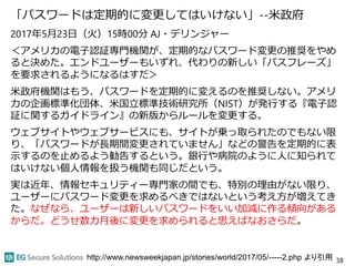 「パスワードは定期的に変更してはいけない」--米政府
2017年5月23日（火）15時00分 AJ・デリンジャー
＜アメリカの電子認証専門機関が、定期的なパスワード変更の推奨をやめ
ると決めた。エンドユーザーもいずれ、代わりの新しい「パスフレーズ」
を要求されるようになるはすだ＞
米政府機関はもう、パスワードを定期的に変えるのを推奨しない。アメリ
カの企画標準化団体、米国立標準技術研究所（NIST）が発行する『電子認
証に関するガイドライン』の新版からルールを変更する。
ウェブサイトやウェブサービスにも、サイトが乗っ取られたのでもない限
り、「パスワードが長期間変更されていません」などの警告を定期的に表
示するのを止めるよう勧告するという。銀行や病院のように人に知られて
はいけない個人情報を扱う機関も同じだという。
実は近年、情報セキュリティー専門家の間でも、特別の理由がない限り、
ユーザーにパスワード変更を求めるべきではないという考え方が増えてき
た。なぜなら、ユーザーは新しいパスワードをいい加減に作る傾向がある
からだ。どうせ数カ月後に変更を求められると思えばなおさらだ。
38http://www.newsweekjapan.jp/stories/world/2017/05/-----2.php より引用
 