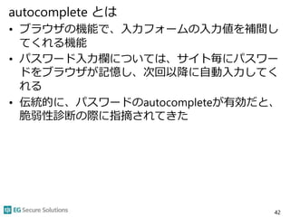 autocomplete とは
• ブラウザの機能で、入力フォームの入力値を補間し
てくれる機能
• パスワード入力欄については、サイト毎にパスワー
ドをブラウザが記憶し、次回以降に自動入力してく
れる
• 伝統的に、パスワードのautocompleteが有効だと、
脆弱性診断の際に指摘されてきた
42
 