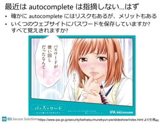 最近は autocomplete は指摘しない…はず
• 確かに autocomplete にはリスクもあるが、メリットもある
• いくつのウェブサイトにパスワードを保存していますか?
すべて覚えきれますか?
44https://www.ipa.go.jp/security/keihatsu/munekyun-pw/slideshow/index.html より引用
 