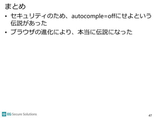 まとめ
• セキュリティのため、autocomple=offにせよという
伝説があった
• ブラウザの進化により、本当に伝説になった
47
 