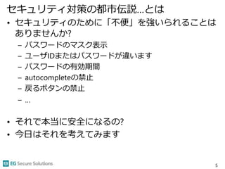 セキュリティ対策の都市伝説…とは
• セキュリティのために「不便」を強いられることは
ありませんか?
– パスワードのマスク表示
– ユーザIDまたはパスワードが違います
– パスワードの有効期間
– autocompleteの禁止
– 戻るボタンの禁止
– …
• それで本当に安全になるの?
• 今日はそれを考えてみます
5
 