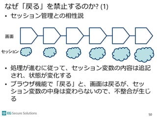 なぜ「戻る」を禁止するのか? (1)
• セッション管理との相性説
• 処理が進むに従って、セッション変数の内容は追記
され、状態が変化する
• ブラウザ機能で「戻る」と、画面は戻るが、セッ
ション変数の中身は変わらないので、不整合が生じ
る
50
画面
セッション
 