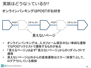 実装はどうなっているか?
53
POST リダイレクト POST リダイレクト
オンラインバンキングはPOSTがお好き
見えないページ
• オンラインバンキングは、入力フォーム項目のない単純な遷移
でもPOSTリクエストで遷移するものがある
• 「見えるページ」は必ず「見えないページ」からのリダイレクトで
遷移
• 見えないページ以外からの直接遷移はエラー（攻撃?）として、
ログアウトしている模様
 