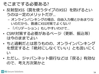 そこまでする必要ある?
• 反射型XSS（罠を使うタイプのXSS）を防げるとい
うのは一定のメリットだが…
– オンラインバンキングの場合、自由入力欄とかあまりな
いのだから、普通にXSS対策でよくない?
– 「バリデーション」もしやすいわけで…
• CSRF対策する必要があるページ（更新、振込等）
は今のままでよい
• ちと過剰だとは思うものの、オンラインバンキング
を想定すると「絶対にしなくていい」とも言いにく
い
• ただし、ジャパンネット銀行などは「戻る」有効な
ので、考え方次第かと
54
 