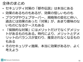 全体のまとめ
• セキュリティ対策の「都市伝説」は本当にある
• 効果のあるものもあるが、効果の怪しいものも
• ブラウザやウェブサーバー、規格等の変化に伴い、
過去には効果のあった「対策」が、あまり意味のな
いものになるケースもある
• 「保険的な対策」にはメリットだけでなくデメリッ
トがあるものもある。時代により、メリットとデメ
リットのバランスが変わり、推奨されなくなるもの
もある
• そのセキュリティ施策、本当に効果があるか、よく
考えよう
55
 