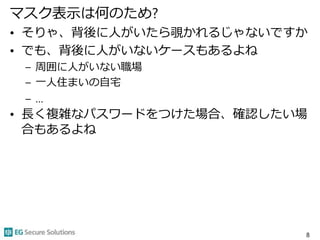 マスク表示は何のため?
• そりゃ、背後に人がいたら覗かれるじゃないですか
• でも、背後に人がいないケースもあるよね
– 周囲に人がいない職場
– 一人住まいの自宅
– …
• 長く複雑なパスワードをつけた場合、確認したい場
合もあるよね
8
 