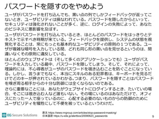 パスワードを隠すのをやめよう
ユーザがパスワードを打ち込んでも、黒い点の列でしかフィードバックが返ってこ
ないとき、ユーザビリティは損なわれている。パスワードを隠したからといって、
セキュリティは強化されないことが多く、逆に、ログインの失敗によって、あなた
のビジネスに悪影響を及ぼす。
ユーザがパスワードを打ち込んでいるとき、ほとんどのパスワードをはっきりとテ
キストで示すべき時期が来ている。フィードバックを提供し、システムの状態を視
覚化することは、常にもっとも基本的なユーザビリティの原則の１つである。ユー
ザが複雑な暗号を入力している間、どれも同じ形の黒い点を見せるというのは、間
違いなくその原則に違反している。
ほとんどのウェブサイトは（そして多くのアプリケーションでも）ユーザがパス
ワードを入力している最中、パスワードを隠してしまう。そして、それによって、
理論的には、不心得者がユーザのパスワードを覗き込むことを防ぐことになってい
る。しかし、言うまでもなく、本当にスキルのある犯罪者は、キーボードを見るだ
けでどのキーが押されているかわかる｡つまり、パスワードを隠すことはパスワード
を嗅ぎ周る相手からの十分な防御には全くならないのである。
さらに重要なことには、あなたがウェブサイトにログインするとき、たいていの場
合、そこには覗き込む人など誰もいない。その場にいるのはあなただけで、オフィ
スにたった一人で座っているのに、心配する必要のないものからの防御のために
ユーザビリティを犠牲にして不便を被っているというわけだ。
9
原文 https://www.nngroup.com/articles/stop-password-masking/
日本語訳 https://u-site.jp/alertbox/20090623_passwords
 