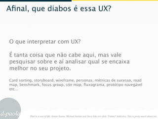 Aﬁnal, que diabos é essa UX?



O que interpretar com UX?

É tanta coisa que não cabe aqui, mas vale
pesquisar sobre e aí analisar qual se encaixa
melhor no seu projeto.

Card sorting, storyboard, wireframe, personas, métricas de sucesso, road
map, benchmark, focus group, site map, ﬂuxograma, protótipo navegável
etc...
 