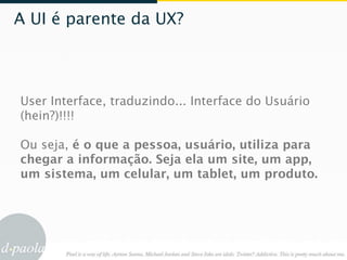 A UI é parente da UX?



User Interface, traduzindo... Interface do Usuário
(hein?)!!!!

Ou seja, é o que a pessoa, usuário, utiliza para
chegar a informação. Seja ela um site, um app,
um sistema, um celular, um tablet, um produto.
 