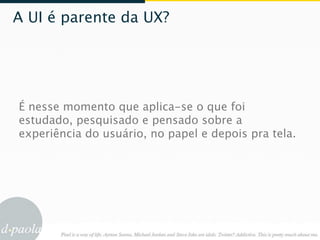 A UI é parente da UX?




É nesse momento que aplica-se o que foi
estudado, pesquisado e pensado sobre a
experiência do usuário, no papel e depois pra tela.
 