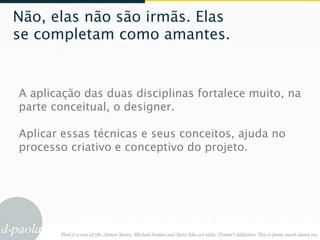 Não, elas não são irmãs. Elas
se completam como amantes.


A aplicação das duas disciplinas fortalece muito, na
parte conceitual, o designer.

Aplicar essas técnicas e seus conceitos, ajuda no
processo criativo e conceptivo do projeto.
 