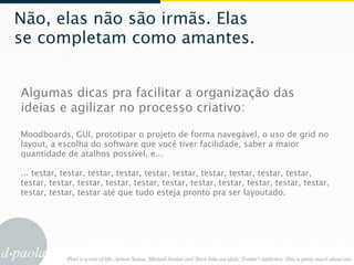 Não, elas não são irmãs. Elas
se completam como amantes.


Algumas dicas pra facilitar a organização das
ideias e agilizar no processo criativo:

Moodboards, GUI, prototipar o projeto de forma navegável, o uso de grid no
layout, a escolha do software que você tiver facilidade, saber a maior
quantidade de atalhos possível, e...

... testar, testar, testar, testar, testar, testar, testar, testar, testar, testar,
testar, testar, testar, testar, testar, testar, testar, testar, testar, testar, testar,
testar, testar, testar até que tudo esteja pronto pra ser layoutado.
 