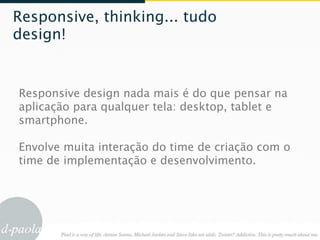 Responsive, thinking... tudo
design!


Responsive design nada mais é do que pensar na
aplicação para qualquer tela: desktop, tablet e
smartphone.

Envolve muita interação do time de criação com o
time de implementação e desenvolvimento.
 