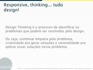 Responsive, thinking... tudo
design!


Design Thinking é o processo de identiﬁcar os
problemas que podem ser resolvidos pelo design.

Ou seja, combinar empatia pelo problema,
criatividade pra gerar soluções e racionalidade pra
aplicar essas soluções nesse problema.
 