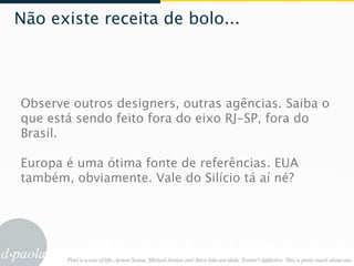 Não existe receita de bolo...




Observe outros designers, outras agências. Saiba o
que está sendo feito fora do eixo RJ-SP, fora do
Brasil.

Europa é uma ótima fonte de referências. EUA
também, obviamente. Vale do Silício tá aí né?
 