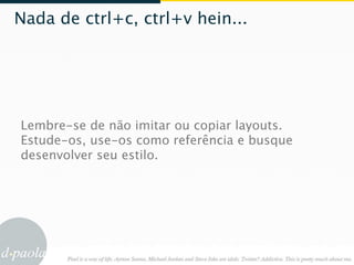Nada de ctrl+c, ctrl+v hein...




Lembre-se de não imitar ou copiar layouts.
Estude-os, use-os como referência e busque
desenvolver seu estilo.
 
