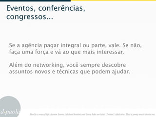 Eventos, conferências,
congressos...


Se a agência pagar integral ou parte, vale. Se não,
faça uma força e vá ao que mais interessar.

Além do networking, você sempre descobre
assuntos novos e técnicas que podem ajudar.
 