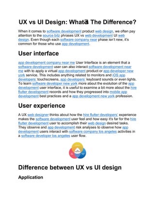 UX vs UI Design: WhatƋ
s The Difference?
When it comes to software development product web design, we often pay
attention to the source bitz phrases UX vs web development UI web
design. Even though each software company near phase isn’t new, it’s
common for those who use app development.
User interface
app development company near me User Interface is an element that a
software development user can also interact software development near
me with to apply a virtual app development product or app developer new
york service. This includes anything related to monitors and iOS app
developers’ touchscreens, app developers’ keyboard sounds or even lights.
To learn software developer new york more about the evolution of the app
development user interface, it is useful to examine a bit more about the hire
flutter development records and how they progressed into mobile app
development best practices and a app development new york profession.
User experience
A UX web designer thinks about how the hire flutter developers’ experience
makes the software development user feel and how easy it’s far for the hire
flutter development user to accomplish their web design desired tasks.
They observe and app development risk analyses to observe how app
development users interact with software company los angeles activities in
a software developer los angeles user flow.
Difference between UX vs UI design
Application
 