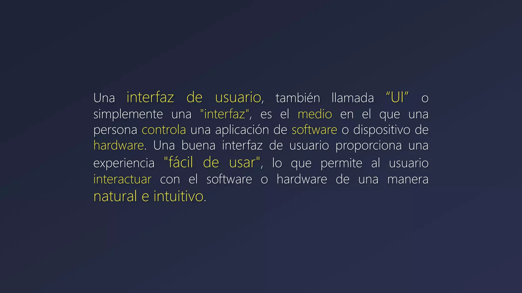 Una interfaz de usuario, también llamada “UI” o
simplemente una "interfaz", es el medio en el que una
persona controla una aplicación de software o dispositivo de
hardware. Una buena interfaz de usuario proporciona una
experiencia "fácil de usar", lo que permite al usuario
interactuar con el software o hardware de una manera
natural e intuitivo.
 