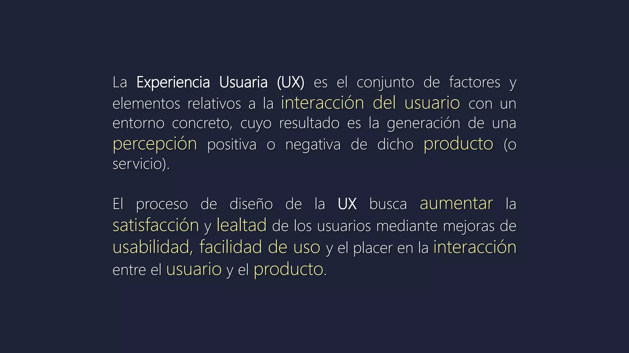 La Experiencia Usuaria (UX) es el conjunto de factores y
elementos relativos a la interacción del usuario con un
entorno concreto, cuyo resultado es la generación de una
percepción positiva o negativa de dicho producto (o
servicio).
El proceso de diseño de la UX busca aumentar la
satisfacción y lealtad de los usuarios mediante mejoras de
usabilidad, facilidad de uso y el placer en la interacción
entre el usuario y el producto.
 