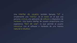 Una interfaz de usuario, también llamada “UI” o
simplemente una "interfaz", es el medio en el que una
persona controla una aplicación de software o dispositivo de
hardware. Una buena interfaz de usuario proporciona una
experiencia "fácil de usar", lo que permite al usuario
interactuar con el software o hardware de una manera
natural e intuitivo.
 