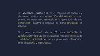 La Experiencia Usuaria (UX) es el conjunto de factores y
elementos relativos a la interacción del usuario con un
entorno concreto, cuyo resultado es la generación de una
percepción positiva o negativa de dicho producto (o
servicio).
El proceso de diseño de la UX busca aumentar la
satisfacción y lealtad de los usuarios mediante mejoras de
usabilidad, facilidad de uso y el placer en la interacción
entre el usuario y el producto.
 
