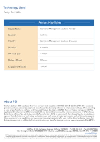 Design Tool: UXPin
Technology Used
Project Highlights
Project Name
Location
Industry
Duration
UX Team Size
Delivery Model
Engagement Model
Workforce Management Solutions Provider
Australia
Workforce Management Solutions & Services
4 months
1 Person
Offshore
Turnkey
About PSI
Pratham Software (PSI) is a global IT services company (with established ISO 9001:2015 & ISO/IEC 27001:2013 practices)
providing software product development, consulting and outsourcing solutions to enterprises worldwide. While providing
a wide range of solutions, we focus on Outsourced Product Development (OPD), Business Process Management (BPM),
Application Development and Maintenance (AMD) and Content Engineering. Our extensive experience in OPD helps us
build strong relationships with Independent Software Vendors (ISVs), as we work with them throughout the product devel-
opment lifecycle. In terms of technology and platform, we work across all major technologies such as Microsoft, Java and
Open source and have capabilities and experience in developing solutions for web, mobile, Cloud and social media. For
Enterprise customers, in addition to Process Automation, we also offer development and support services in BI and DWH.
US Office: 21860, Via Regina, Saratoga, California 95070 USA | Ph:(408) 898-4846 | Fax: (408) 867-0666
India Development Center: G1-265-266, RIICO Industrial Area, EPIP, Sitapura, Jaipur 302022, India | Ph: (91)141-6690000
www.thePSI.com
All PSI products and services mentioned herein as well as their respective logos are trademarks or registered with PSI. All other product and service names mentioned are the
trademarks of their respective companies. Data contained in this document serves informational purposes only.The content is subject to change without notice. This content
is provided by PSI for informational purposes only, without representation or warranty of any kind, and PSI shall not be liable for errors or omissions with respect to the content.
 