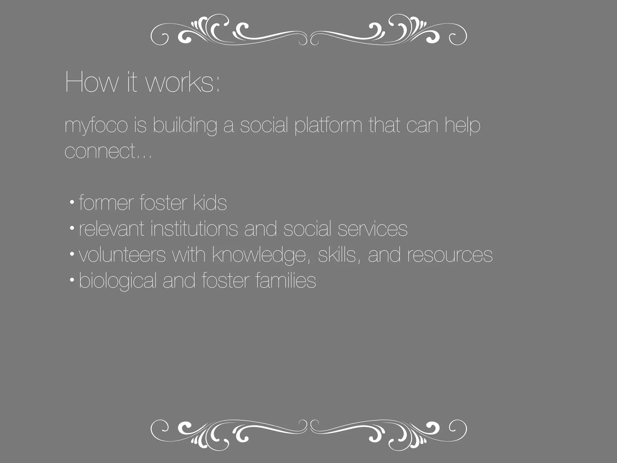 How it works:
myfoco is building a social platform that can help
connect...
former foster kids
• relevant institutions and social services
• volunteers with knowledge, skills, and resources
• biological and foster families
•

 