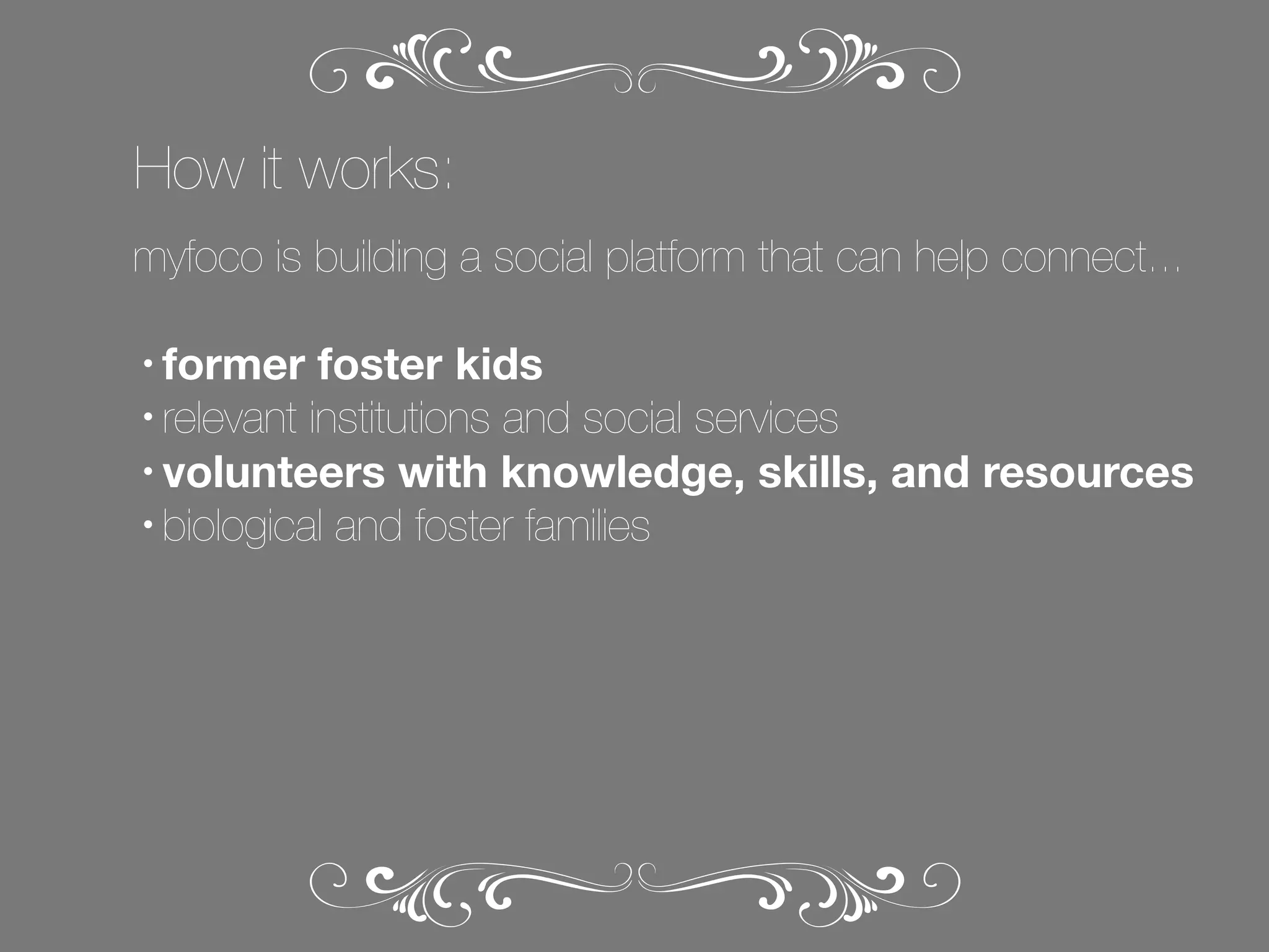 How it works:
myfoco is building a social platform that can help connect...
former foster kids
• relevant institutions and social services
• volunteers with knowledge, skills, and resources
• biological and foster families
•

 
