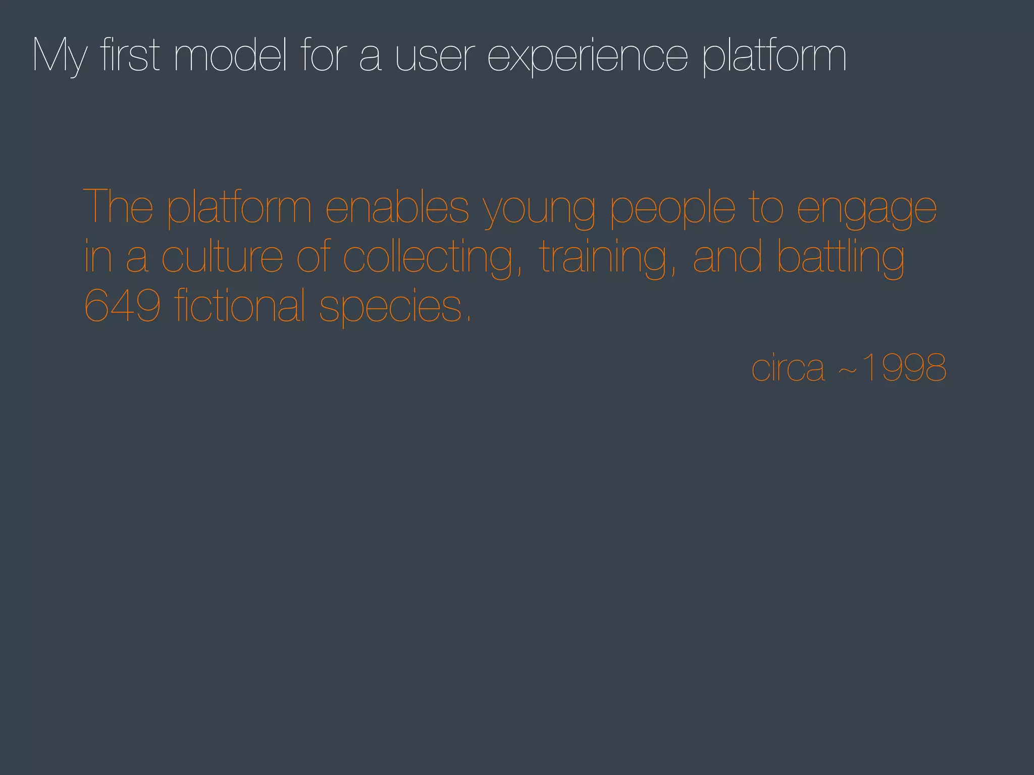 My ﬁrst model for a user experience platform
The platform enables young people to engage
in a culture of collecting, training, and battling
649 ﬁctional species.
circa ~1998

 
