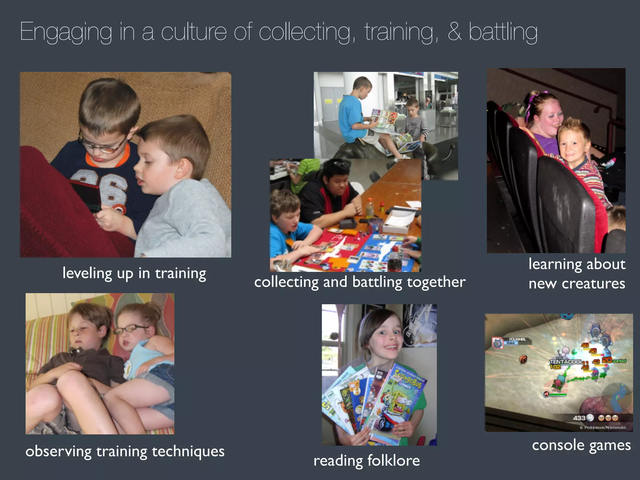 Engaging in a culture of collecting, training, & battling

leveling up in training

observing training techniques

collecting and battling together

reading folklore

learning about
new creatures

console games

 