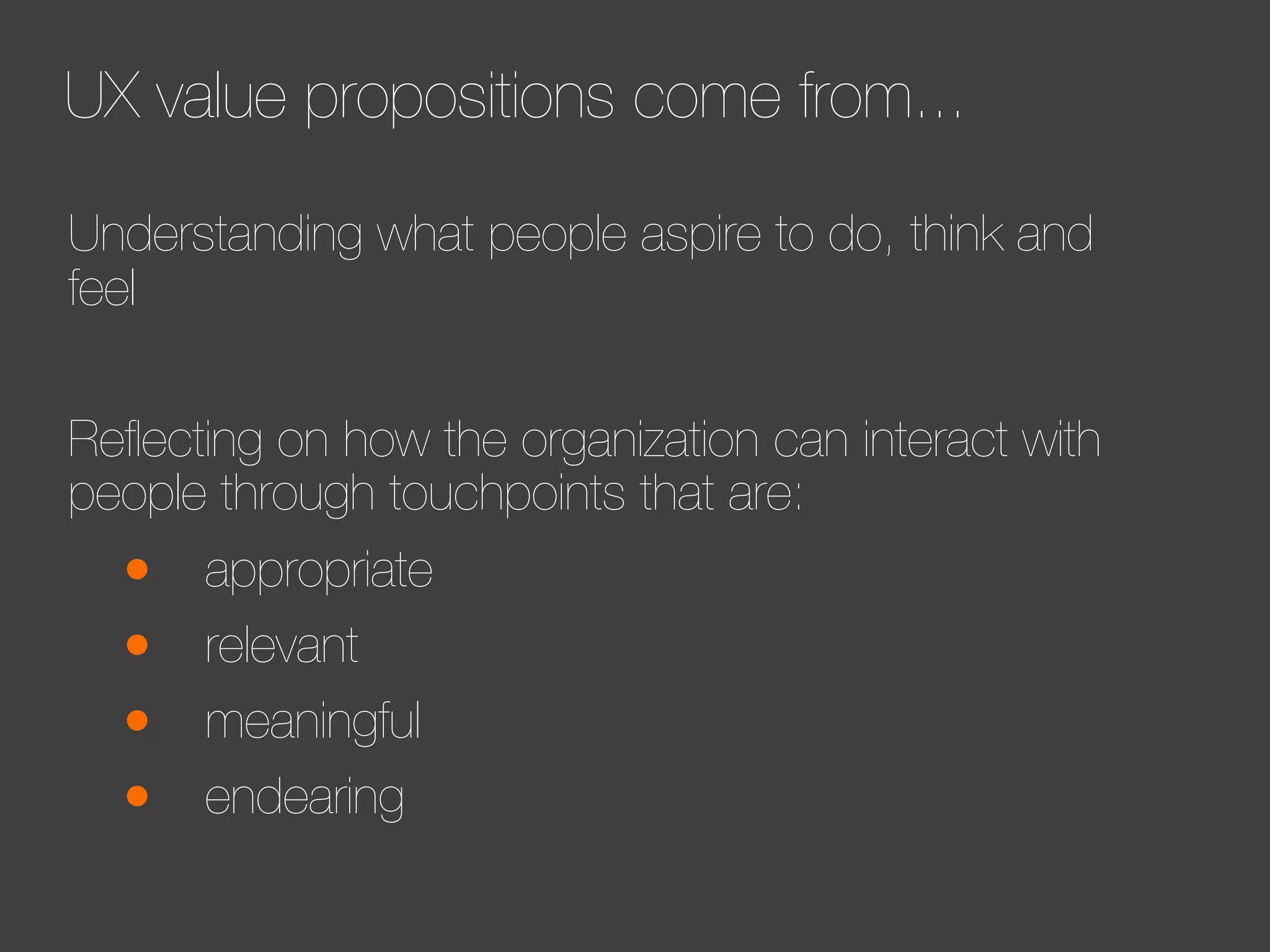 UX value propositions come from...
Understanding what people aspire to do, think and
feel
Reﬂecting on how the organization can interact with
people through touchpoints that are:

•
•
•
•

appropriate
relevant
meaningful
endearing

 