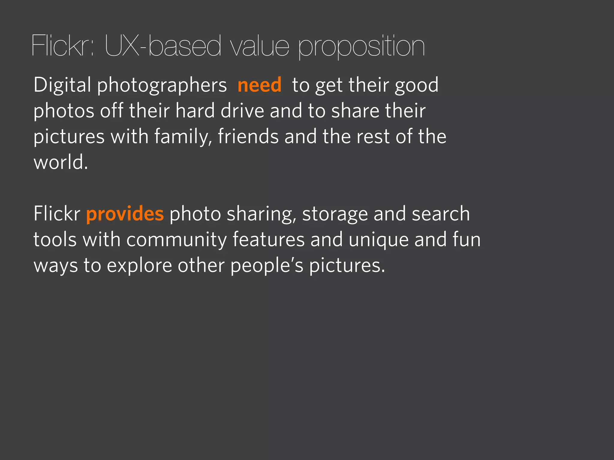 Flickr: UX-based value proposition
Digital photographers need to get their good
photos oﬀ their hard drive and to share their
pictures with family, friends and the rest of the
world.
Flickr provides photo sharing, storage and search
tools with community features and unique and fun
ways to explore other people’s pictures.

 