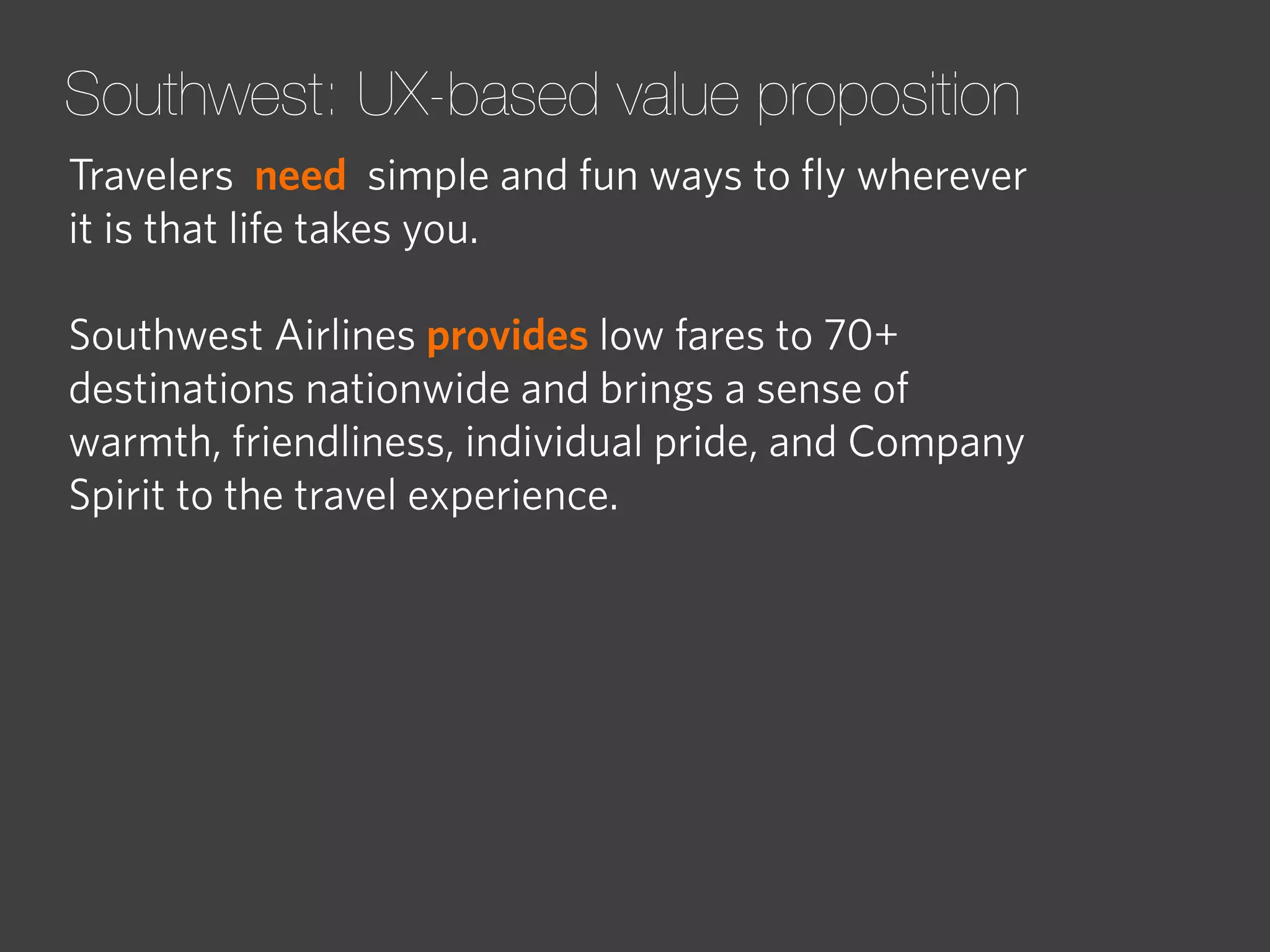 Southwest: UX-based value proposition
Travelers need simple and fun ways to ﬂy wherever
it is that life takes you.
Southwest Airlines provides low fares to 70+
destinations nationwide and brings a sense of
warmth, friendliness, individual pride, and Company
Spirit to the travel experience.

 