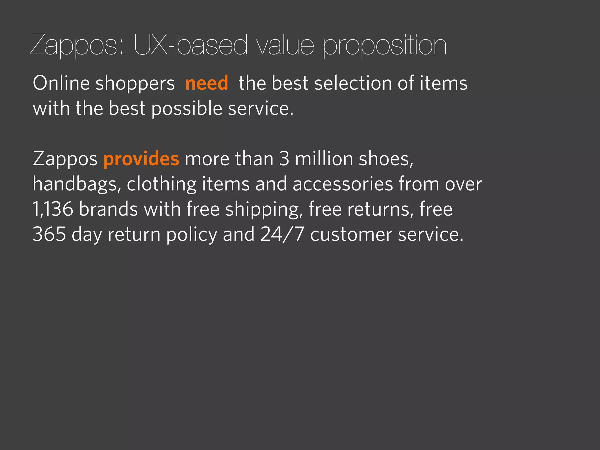Zappos: UX-based value proposition
Online shoppers need the best selection of items
with the best possible service.
Zappos provides more than 3 million shoes,
handbags, clothing items and accessories from over
1,136 brands with free shipping, free returns, free
365 day return policy and 24/7 customer service.

 