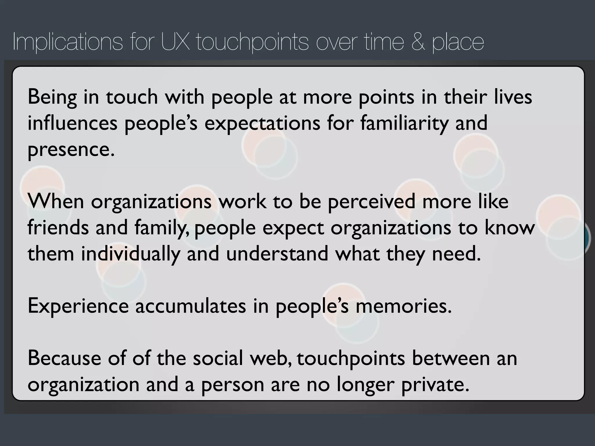 Implications for UX touchpoints over time & place
Being in touch with people at more points in their lives
inﬂuences people’s expectations for familiarity and
presence.
When organizations work to be perceived more like
friends and family, people expect organizations to know
them individually and understand what they need.
Experience accumulates in people’s memories.
Because of of the social web, touchpoints between an
organization and a person are no longer private.

 