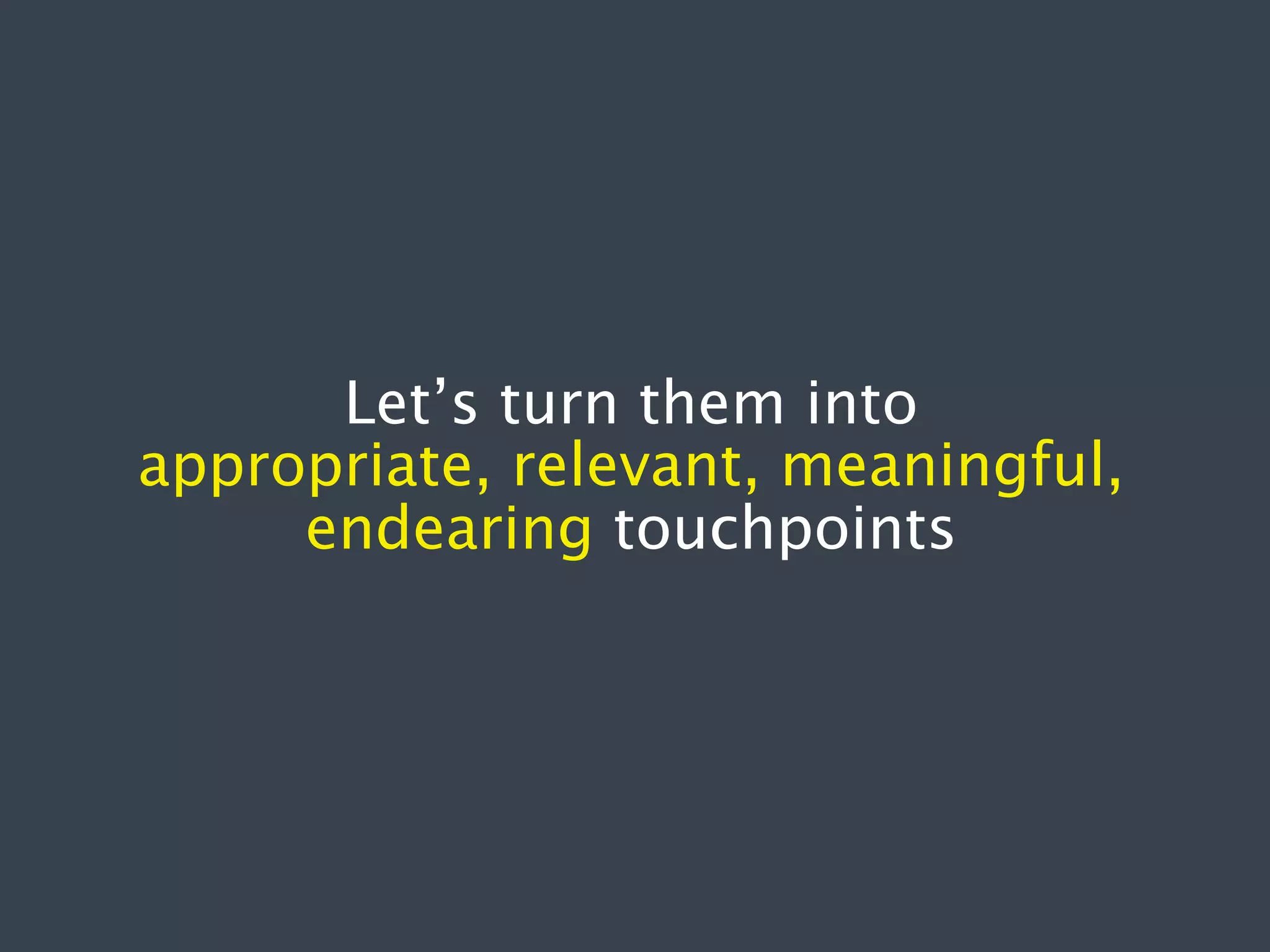 Let’s turn them into
appropriate, relevant, meaningful,
endearing touchpoints

 