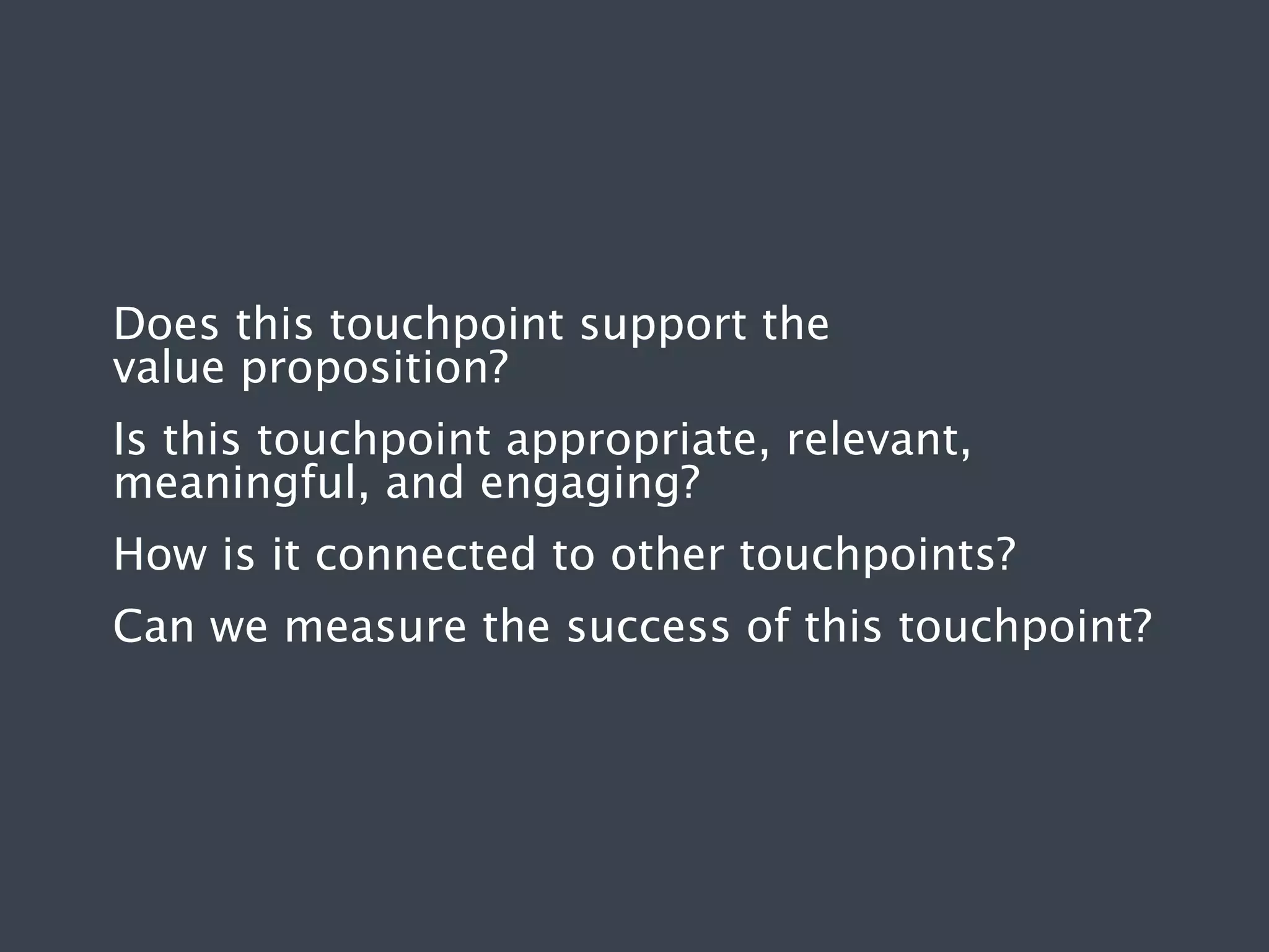 Does this touchpoint support the
value proposition?
Is this touchpoint appropriate, relevant,
meaningful, and engaging?
How is it connected to other touchpoints?
Can we measure the success of this touchpoint?

 
