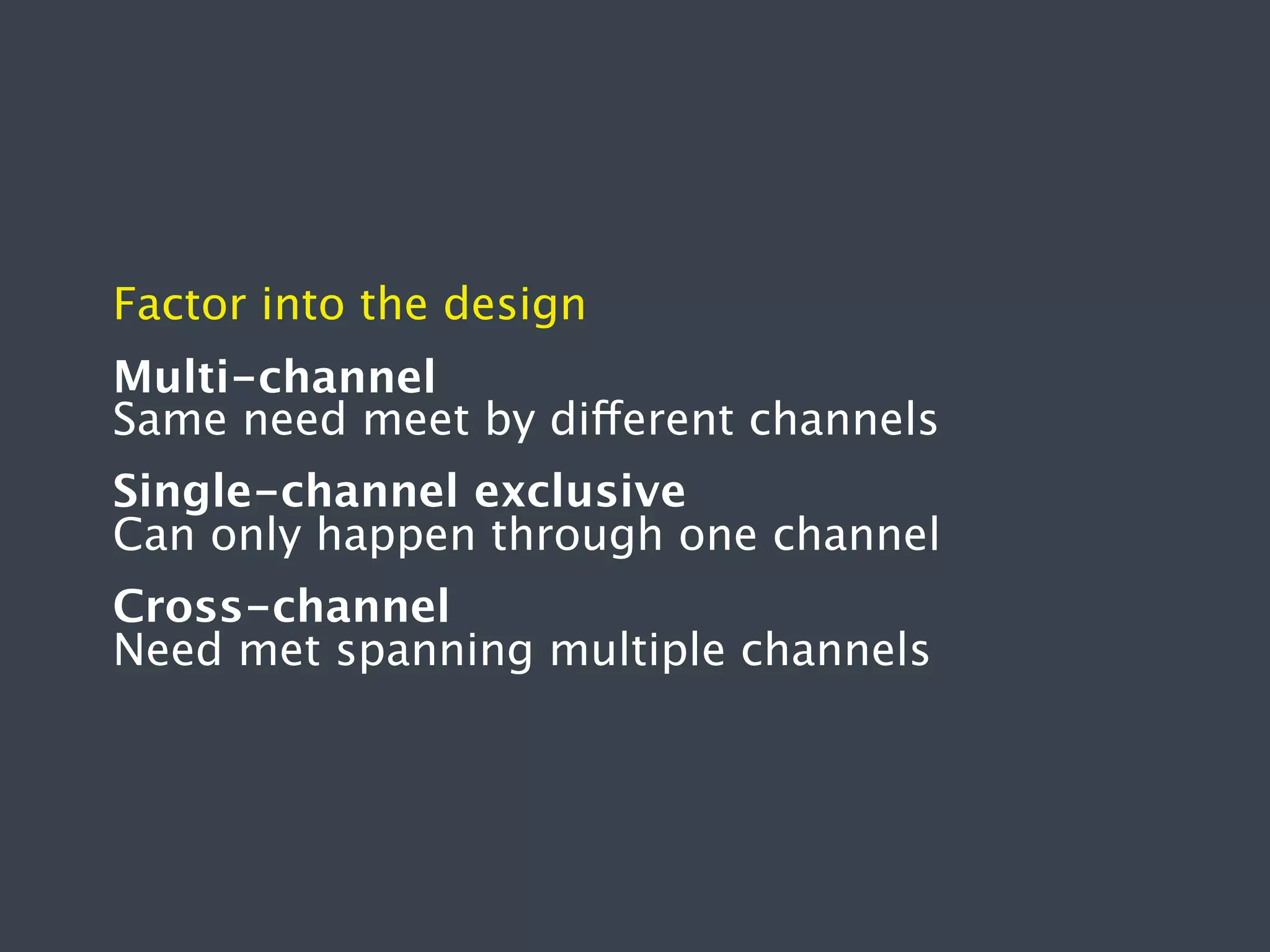 Factor into the design
Multi-channel
Same need meet by different channels
Single-channel exclusive
Can only happen through one channel
Cross-channel
Need met spanning multiple channels

 