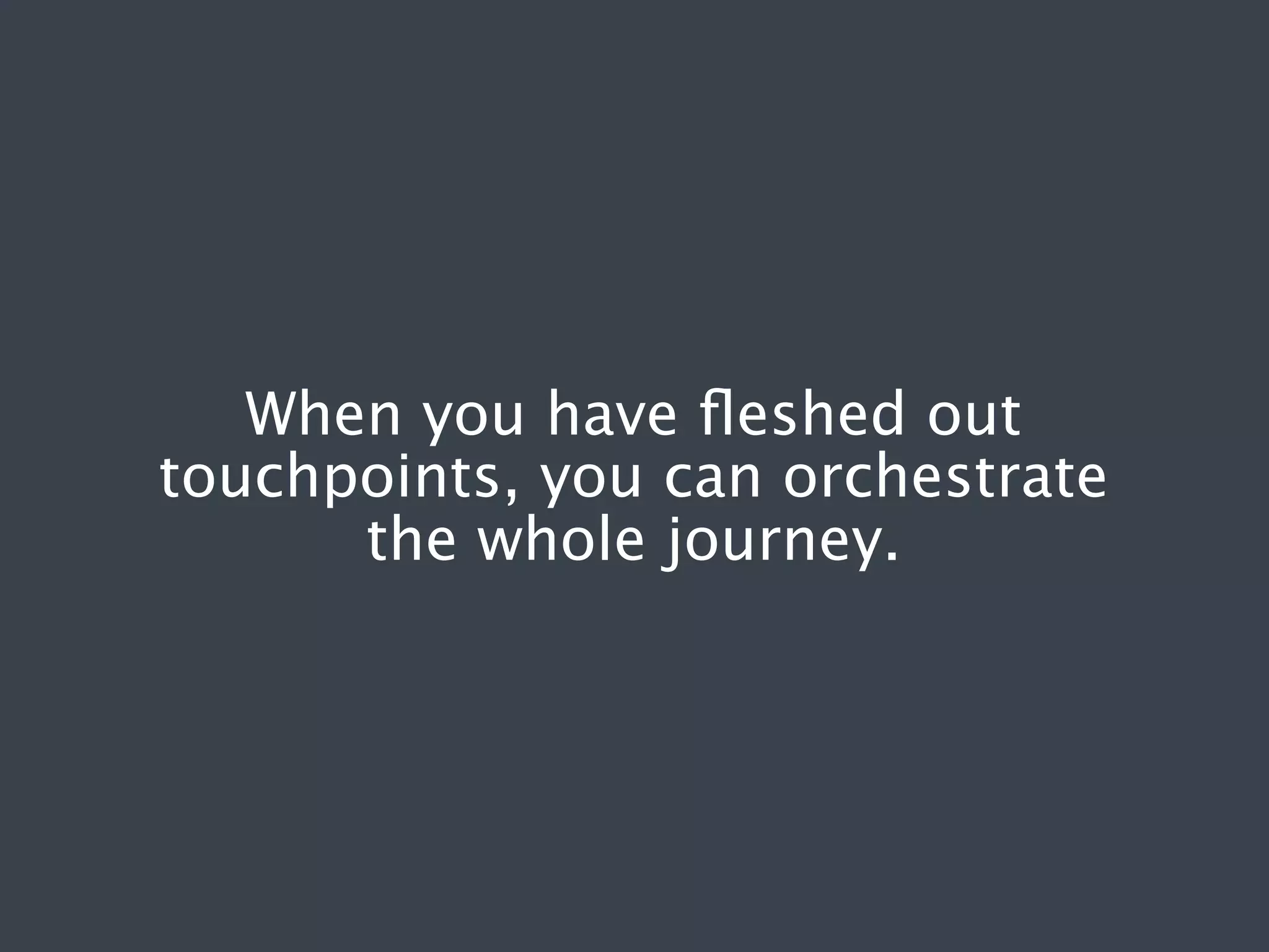 When you have ﬂeshed out
touchpoints, you can orchestrate
the whole journey.

 