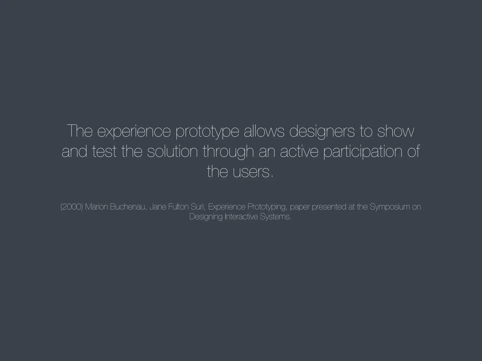 The experience prototype allows designers to show
and test the solution through an active participation of
the users.
(2000) Marion Buchenau, Jane Fulton Suri, Experience Prototyping, paper presented at the Symposium on
Designing Interactive Systems.

 