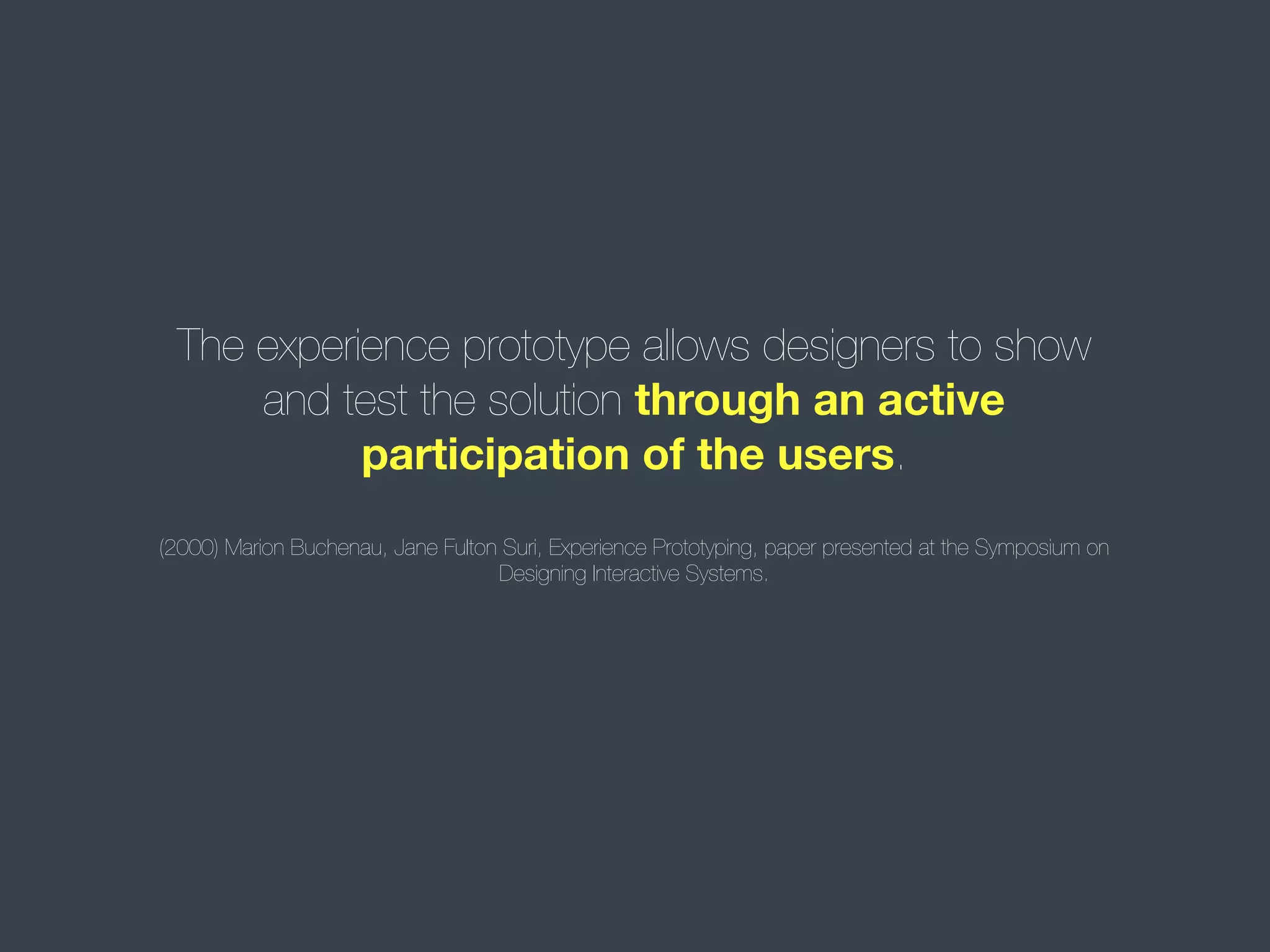 The experience prototype allows designers to show
and test the solution through an active
participation of the users.
(2000) Marion Buchenau, Jane Fulton Suri, Experience Prototyping, paper presented at the Symposium on
Designing Interactive Systems.

 