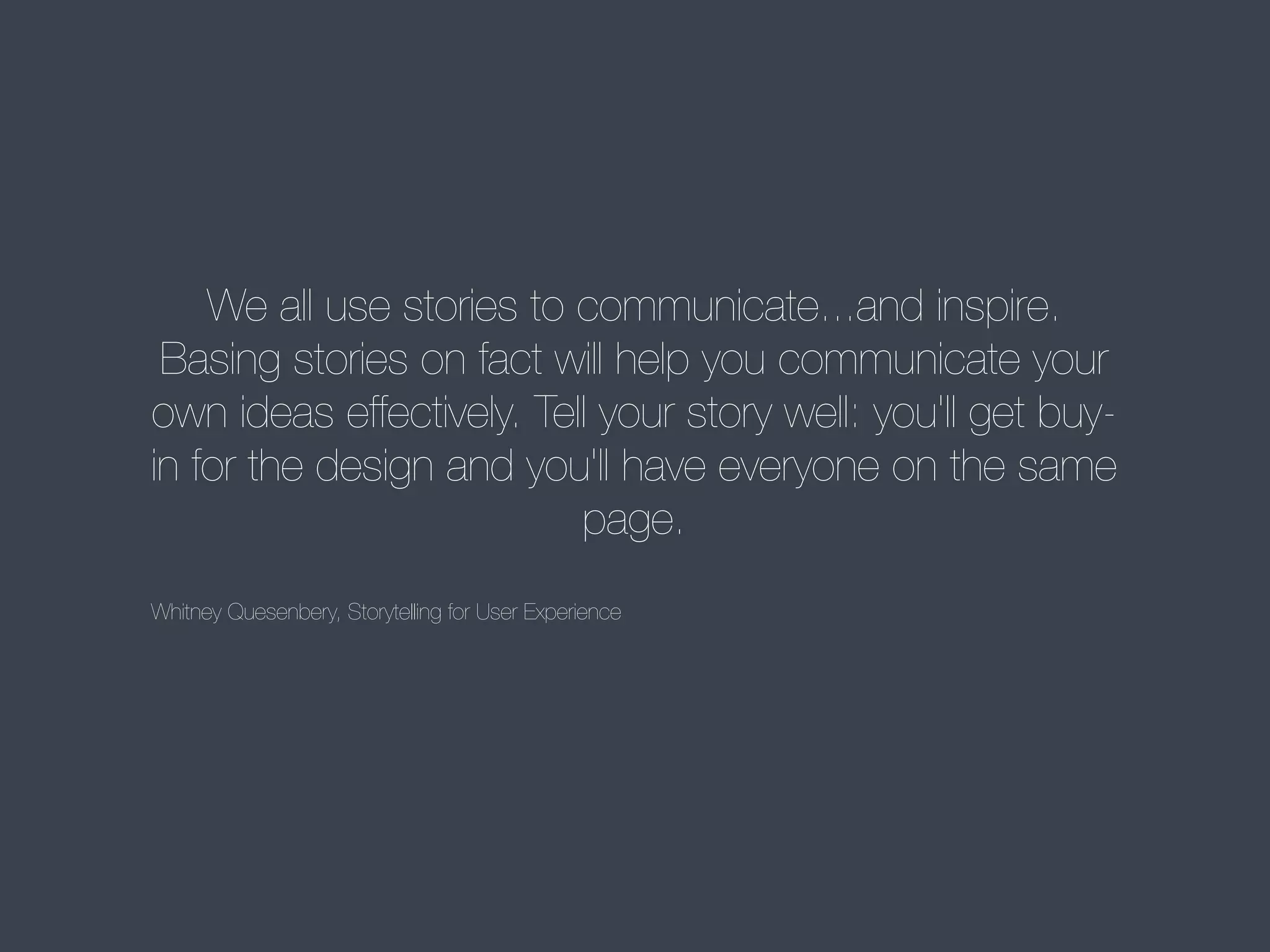 We all use stories to communicate...and inspire.
Basing stories on fact will help you communicate your
own ideas effectively. Tell your story well: you'll get buyin for the design and you'll have everyone on the same
page.
Whitney Quesenbery, Storytelling for User Experience

 